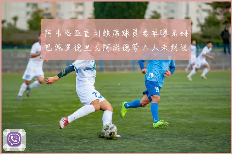 阿韦洛亚首训缺席球员名单曝光姆巴佩罗德里戈阿诺德等六人未到场
