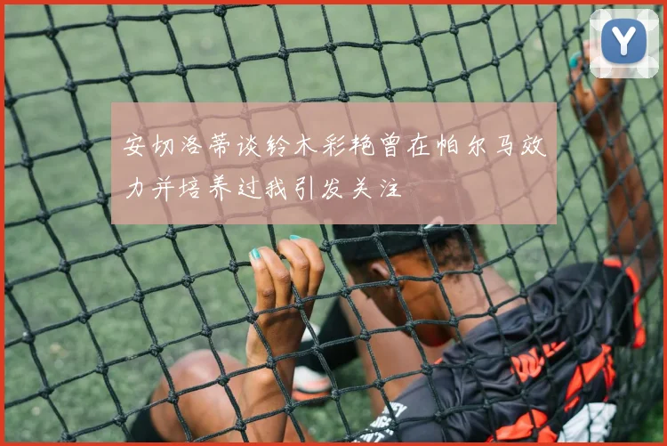 安切洛蒂谈铃木彩艳曾在帕尔马效力并培养过我引发关注