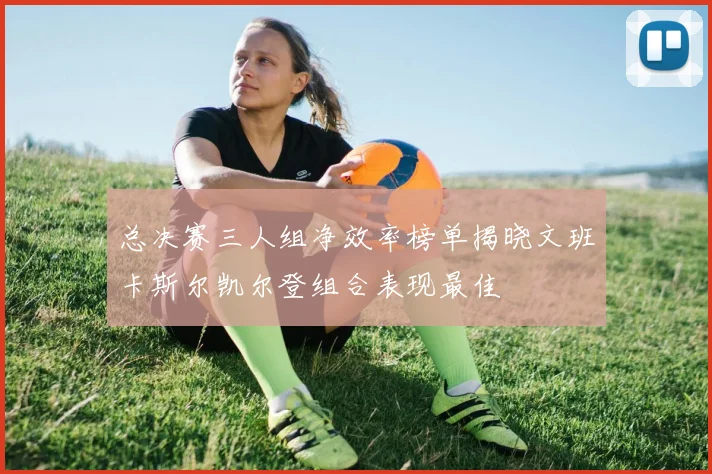 总决赛三人组净效率榜单揭晓文班卡斯尔凯尔登组合表现最佳