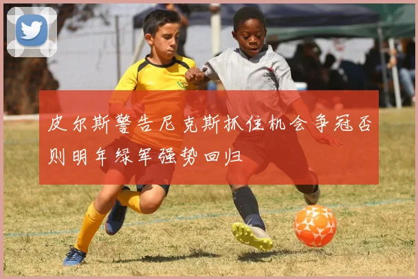 皮尔斯警告尼克斯抓住机会争冠否则明年绿军强势回归