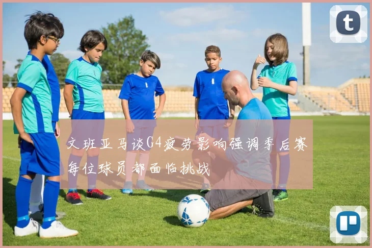 文班亚马谈G4疲劳影响强调季后赛每位球员都面临挑战