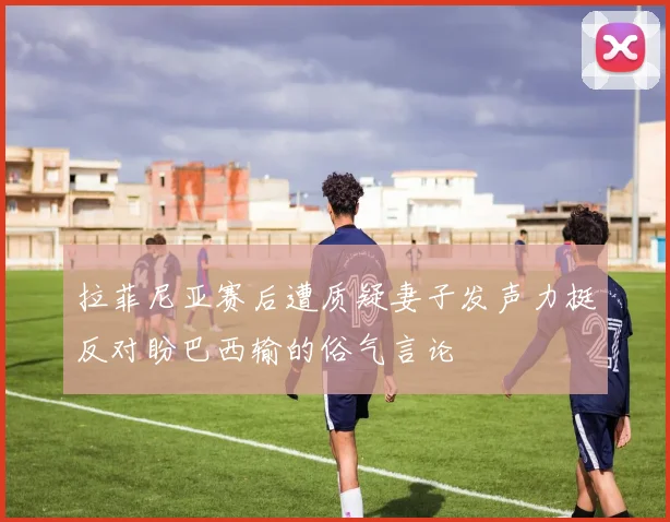 拉菲尼亚赛后遭质疑妻子发声力挺反对盼巴西输的俗气言论