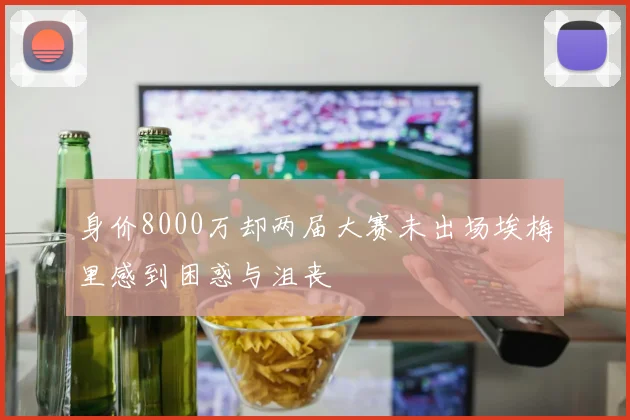 身价8000万却两届大赛未出场埃梅里感到困惑与沮丧