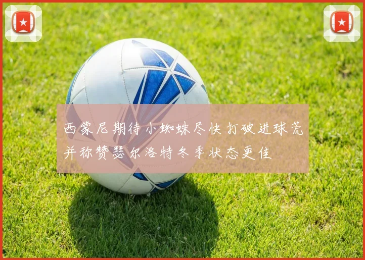 西蒙尼期待小蜘蛛尽快打破进球荒并称赞瑟尔洛特冬季状态更佳