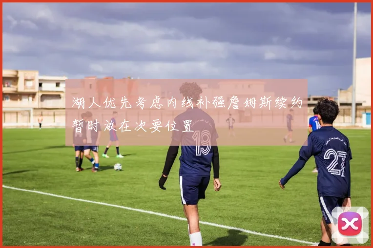 湖人优先考虑内线补强詹姆斯续约暂时放在次要位置