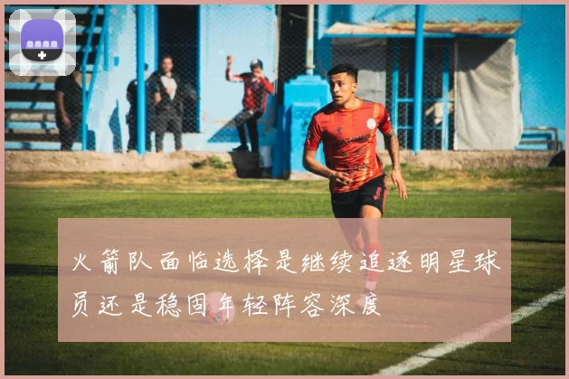 火箭队面临选择是继续追逐明星球员还是稳固年轻阵容深度