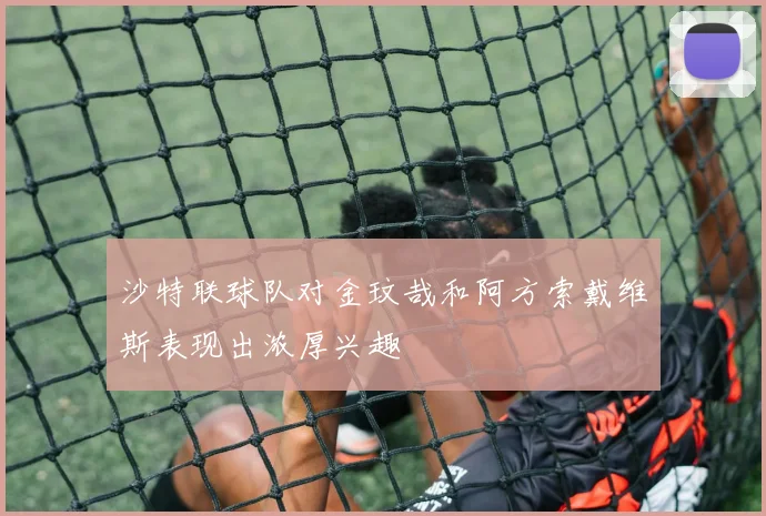 沙特联球队对金玟哉和阿方索戴维斯表现出浓厚兴趣