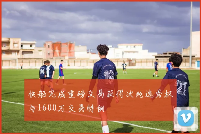 快船完成重磅交易获得次轮选秀权与1600万交易特例