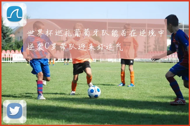 世界杯巡礼葡萄牙队能否在逆境中逆袭C罗带队迎来好运气