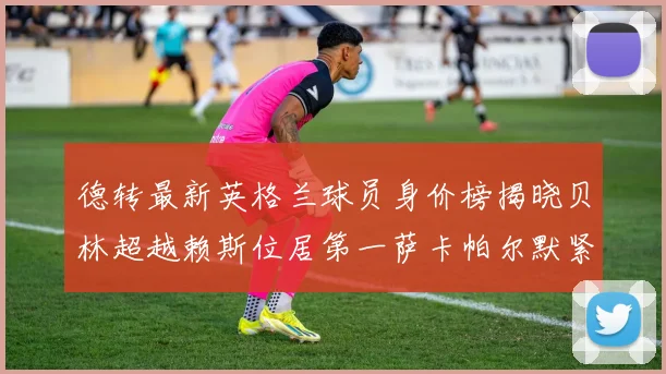 德转最新英格兰球员身价榜揭晓贝林超越赖斯位居第一萨卡帕尔默紧随其后