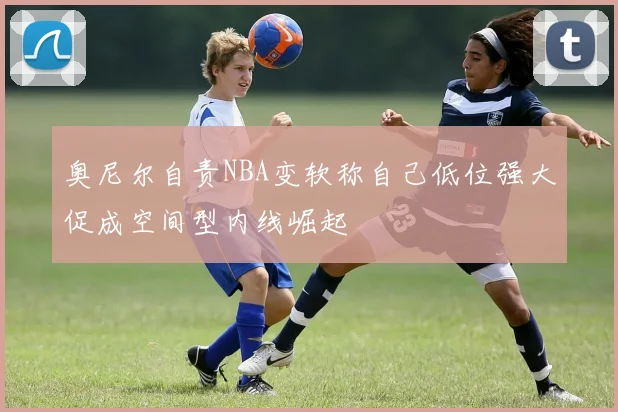 奥尼尔自责NBA变软称自己低位强大促成空间型内线崛起