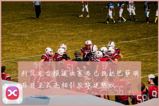 科贝电台报道坎塞洛已抵达巴萨明日将正式亮相引发球迷热议