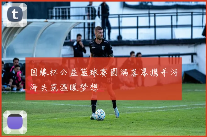 国缘杯公益篮球赛圆满落幕携手河海共筑温暖梦想