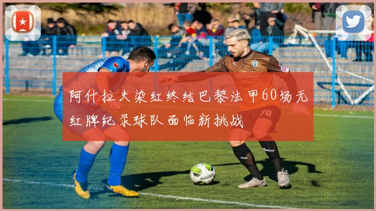 阿什拉夫染红终结巴黎法甲60场无红牌纪录球队面临新挑战