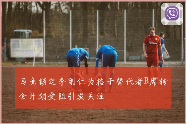 马竞锁定李刚仁为格子替代者B席转会计划受阻引发关注