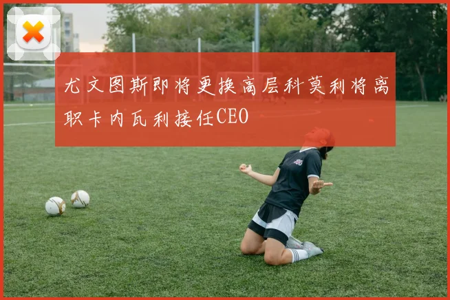 尤文图斯即将更换高层科莫利将离职卡内瓦利接任CEO