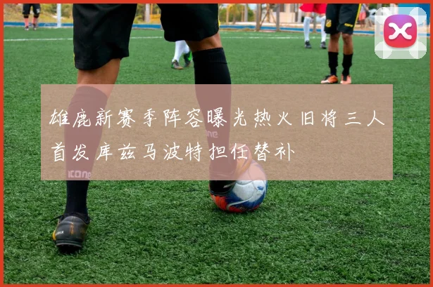 雄鹿新赛季阵容曝光热火旧将三人首发库兹马波特担任替补