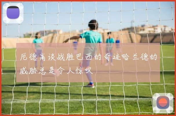 厄德高谈战胜巴西的奇迹哈兰德的威胁总是令人惊叹