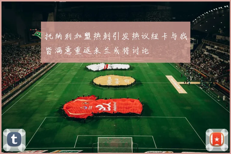 托纳利加盟热刺引发热议纽卡与我皆满意重返米兰或将讨论