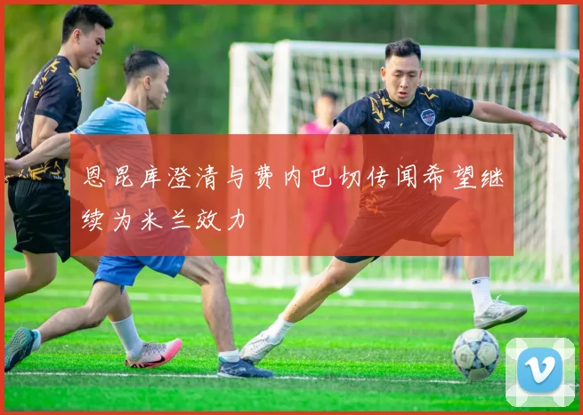 恩昆库澄清与费内巴切传闻希望继续为米兰效力