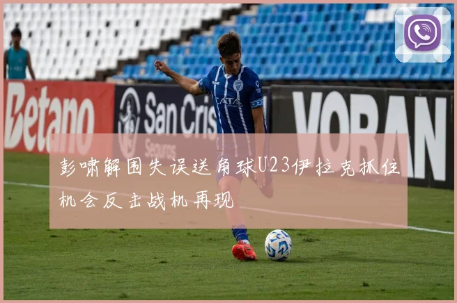 彭啸解围失误送角球U23伊拉克抓住机会反击战机再现