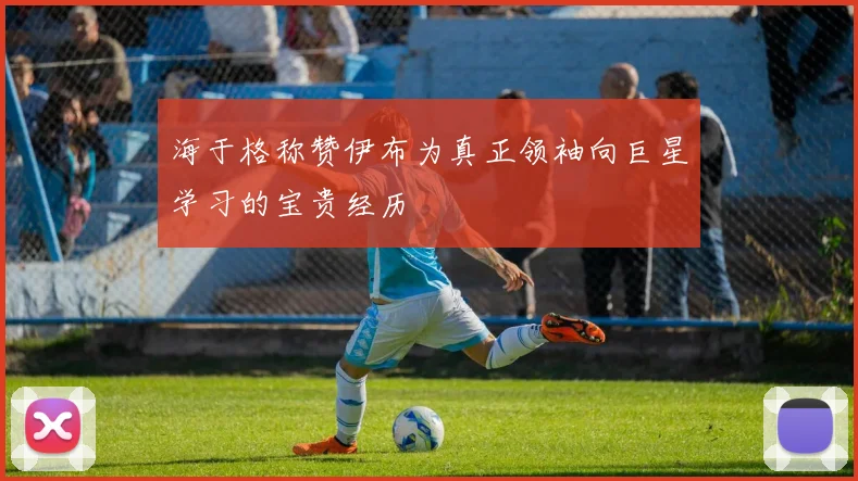 海于格称赞伊布为真正领袖向巨星学习的宝贵经历
